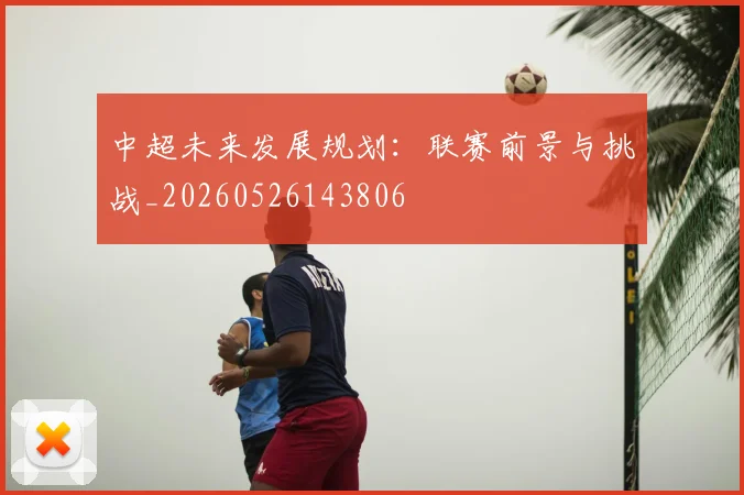 中超未来发展规划：联赛前景与挑战_20260526143806