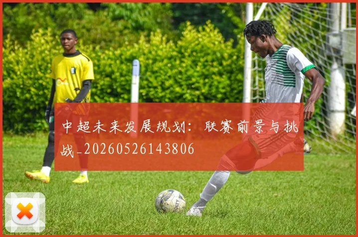中超未来发展规划:联赛前景与挑战_20260526143806